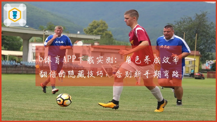 b体育APP下载实测：角色养成效率翻倍的隐藏技巧，告别新手期弯路