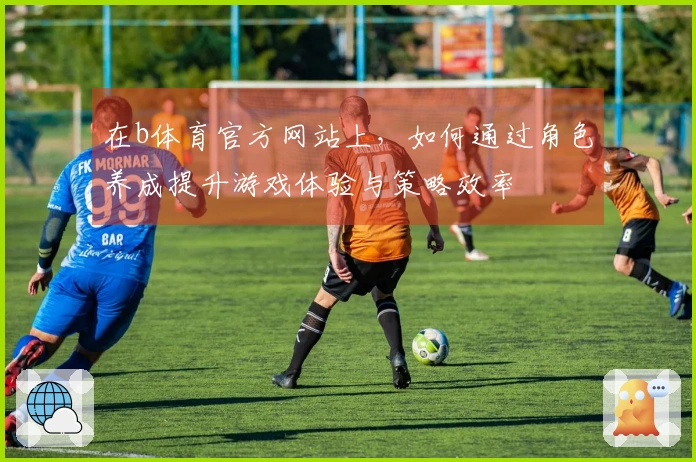 在b体育官方网站上，如何通过角色养成提升游戏体验与策略效率