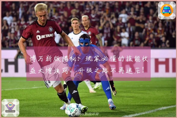 博万新版揭秘：玩家必懂的技能收益大增诀窍，升级之路不再迷茫！