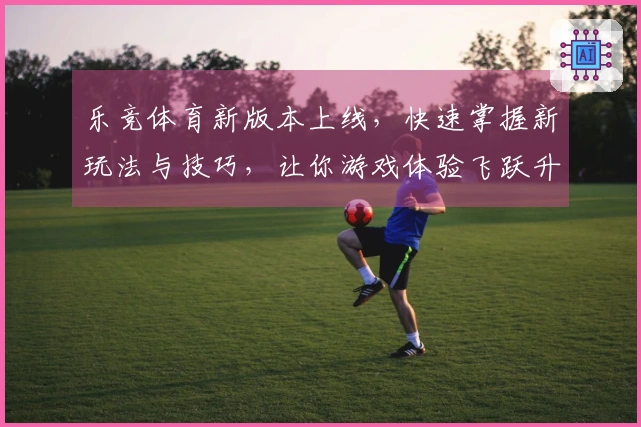 乐竞体育新版本上线，快速掌握新玩法与技巧，让你游戏体验飞跃升级！